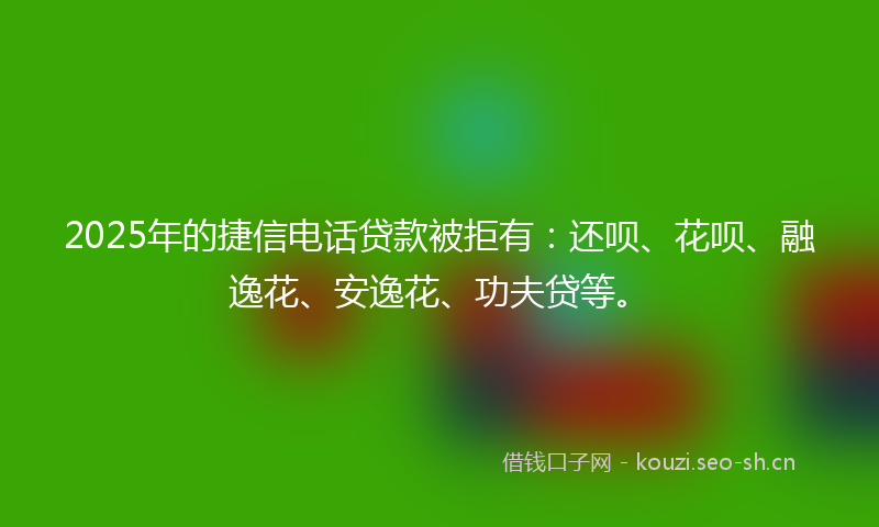 2025年的捷信电话贷款被拒有：还呗、花呗、融逸花、安逸花、功夫贷等。