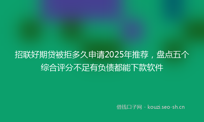 招联好期贷被拒多久申请2025年推荐，盘点五个综合评分不足有负债都能下款软件