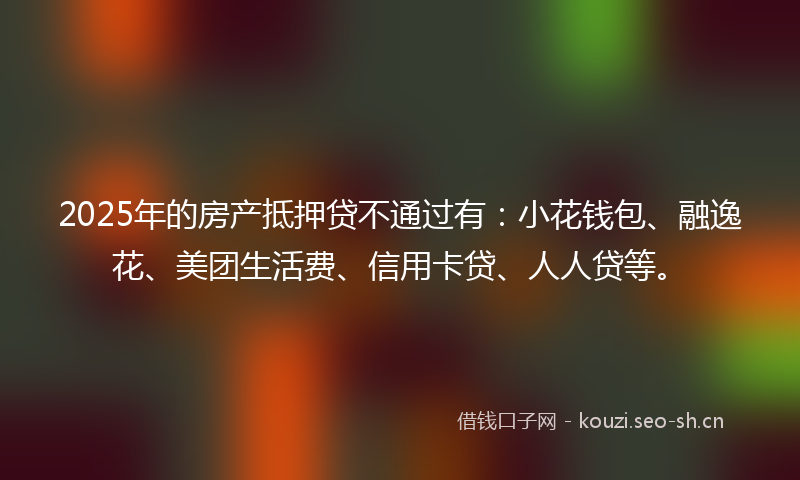 2025年的房产抵押贷不通过有：小花钱包、融逸花、美团生活费、信用卡贷、人人贷等。