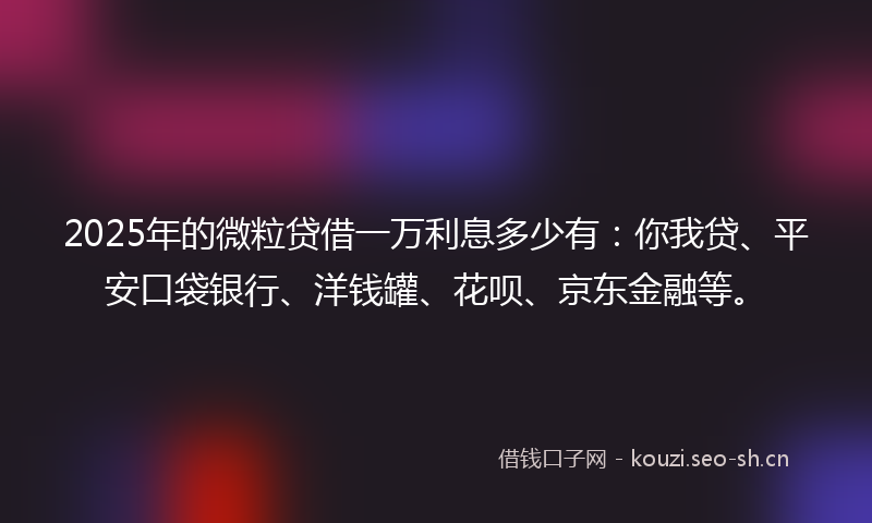 2025年的微粒贷借一万利息多少有：你我贷、平安口袋银行、洋钱罐、花呗、京东金融等。