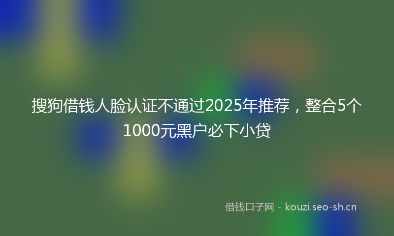 搜狗借钱人脸认证不通过2025年推荐,整合5个1000元黑户必下小贷