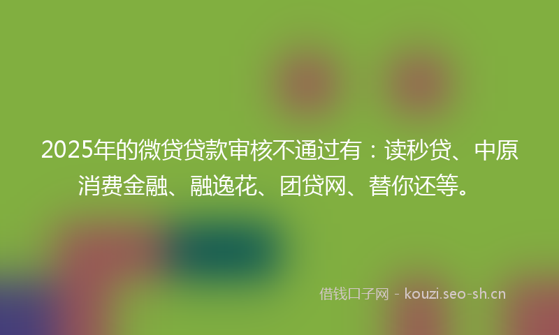 2025年的微贷贷款审核不通过有：读秒贷、中原消费金融、融逸花、团贷网、替你还等。