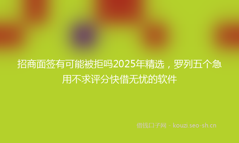 招商面签有可能被拒吗2025年精选，罗列五个急用不求评分快借无忧的软件