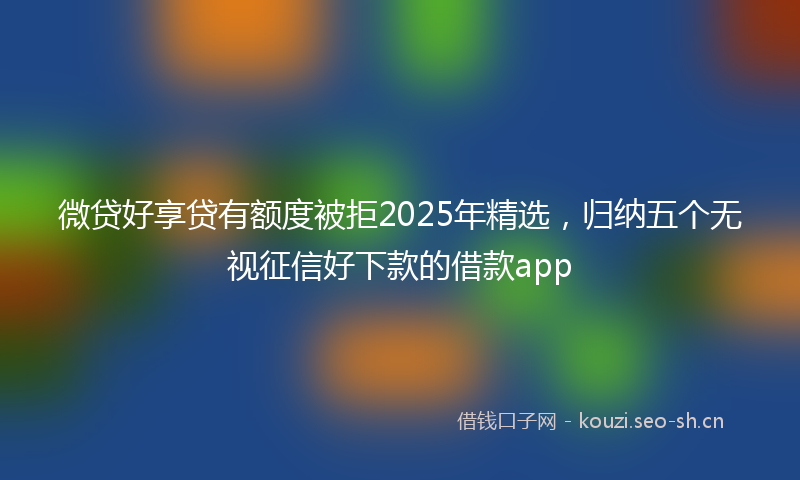 微贷好享贷有额度被拒2025年精选,归纳五个无视征信好下款的借款app