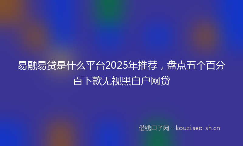 易融易贷是什么平台2025年推荐，盘点五个百分百下款无视黑白户网贷