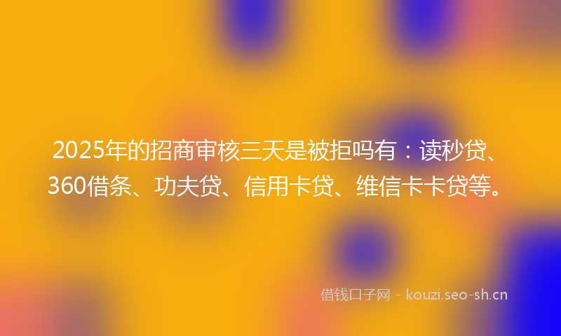 2025年的招商审核三天是被拒吗有：读秒贷、360借条、功夫贷、信用卡贷、维信卡卡贷等。