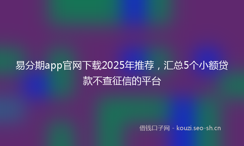 易分期app官网下载2025年推荐,汇总5个小额贷款不查征信的平台