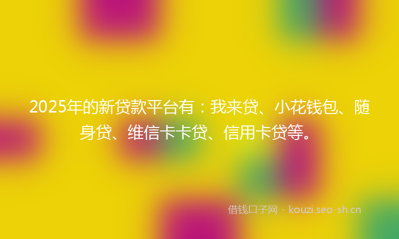 2025年的新贷款平台有：我来贷、小花钱包、随身贷、维信卡卡贷、信用卡贷等。