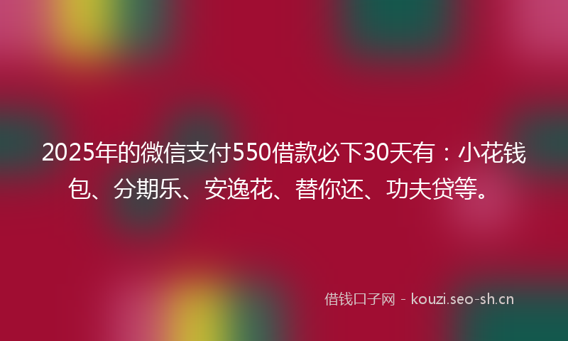 2025年的微信支付550借款必下30天有：小花钱包、分期乐、安逸花、替你还、功夫贷等。