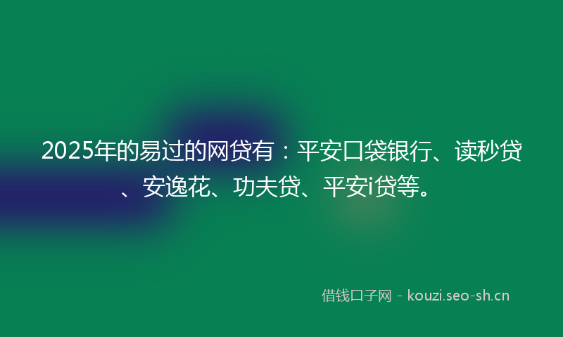 2025年的易过的网贷有：平安口袋银行、读秒贷、安逸花、功夫贷、平安i贷等。