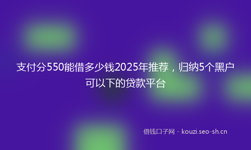 支付分550能借多少钱2025年推荐，归纳5个黑户可以下的贷款平台