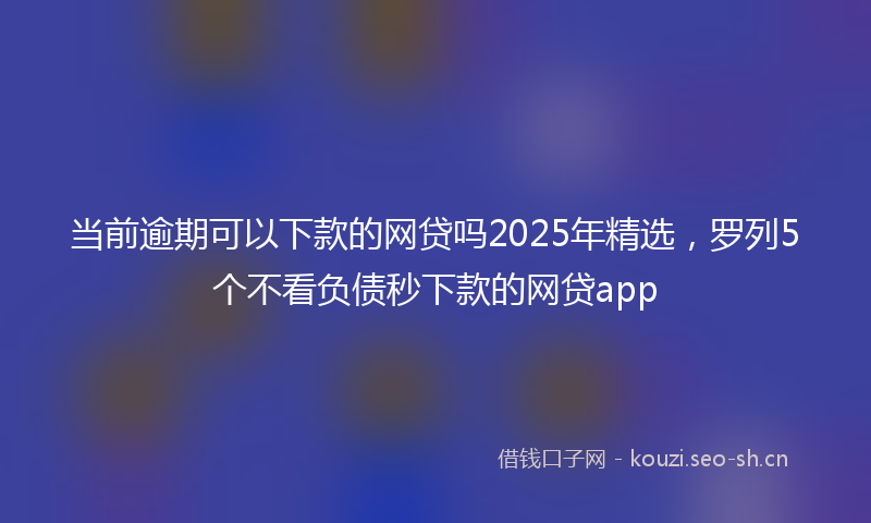 当前逾期可以下款的网贷吗2025年精选，罗列5个不看负债秒下款的网贷app