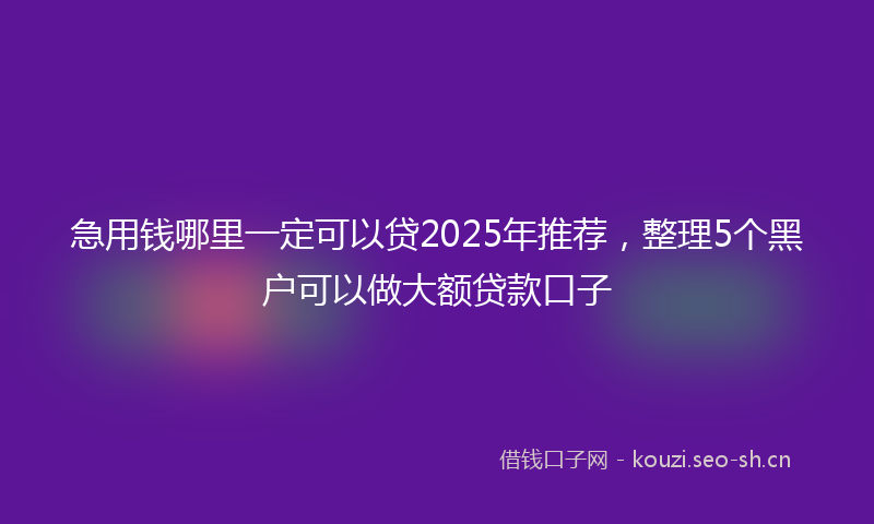 急用钱哪里一定可以贷2025年推荐，整理5个黑户可以做大额贷款口子