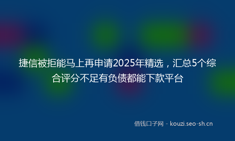 捷信被拒能马上再申请2025年精选，汇总5个综合评分不足有负债都能下款平台