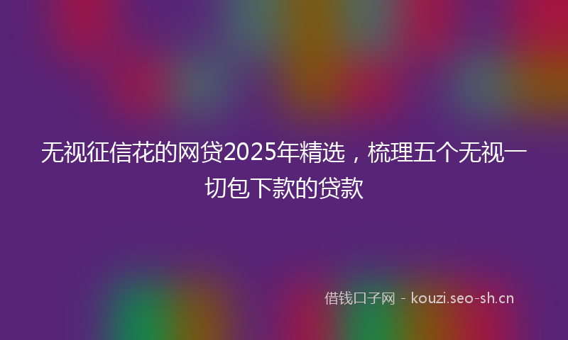 无视征信花的网贷2025年精选，梳理五个无视一切包下款的贷款