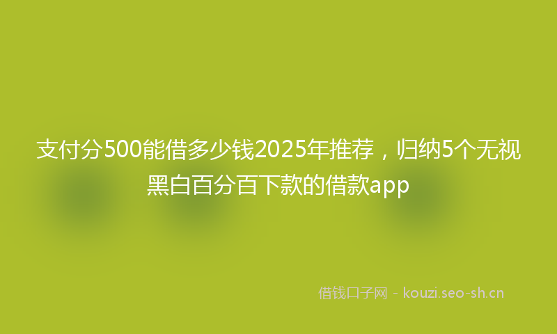 支付分500能借多少钱2025年推荐，归纳5个无视黑白百分百下款的借款app