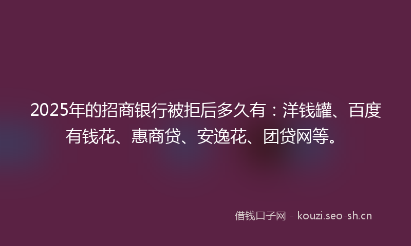 2025年的招商银行被拒后多久有：洋钱罐、百度有钱花、惠商贷、安逸花、团贷网等。