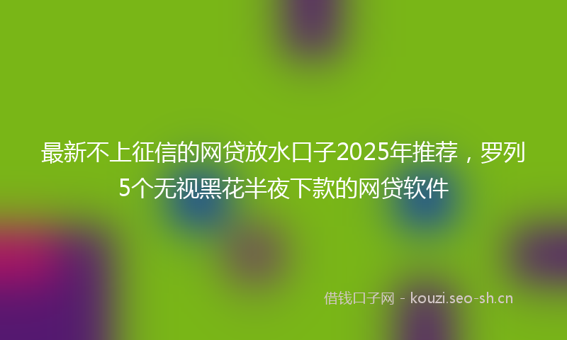最新不上征信的网贷放水口子2025年推荐，罗列5个无视黑花半夜下款的网贷软件