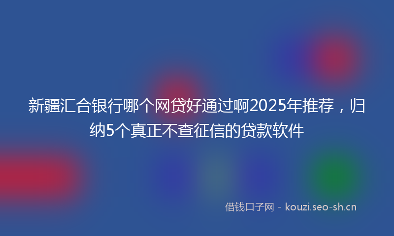 新疆汇合银行哪个网贷好通过啊2025年推荐，归纳5个真正不查征信的贷款软件