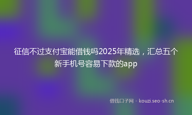 征信不过支付宝能借钱吗2025年精选，汇总五个新手机号容易下款的app