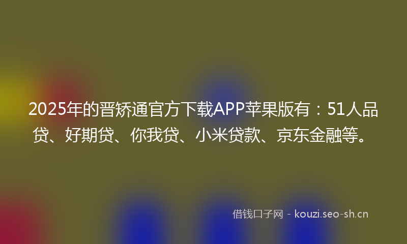 2025年的晋矫通官方下载APP苹果版有：51人品贷、好期贷、你我贷、小米贷款、京东金融等。