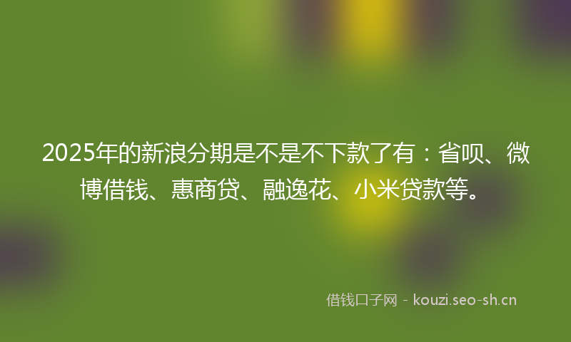 2025年的新浪分期是不是不下款了有：省呗、微博借钱、惠商贷、融逸花、小米贷款等。