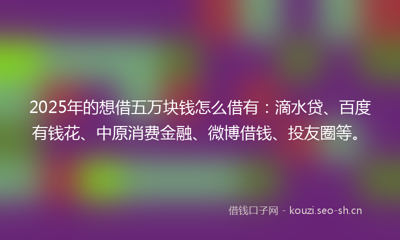 2025年的想借五万块钱怎么借有：滴水贷、百度有钱花、中原消费金融、微博借钱、投友圈等。