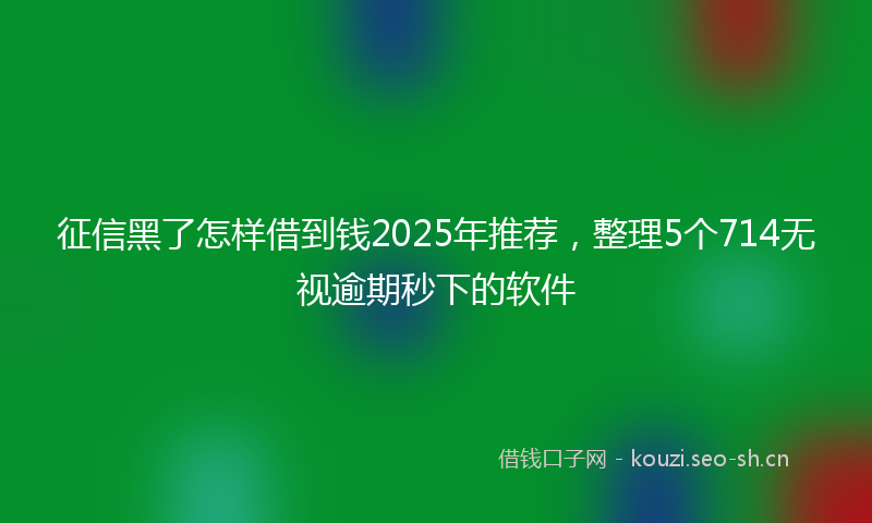 征信黑了怎样借到钱2025年推荐，整理5个714无视逾期秒下的软件