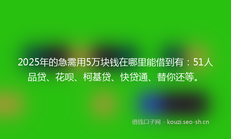 2025年的急需用5万块钱在哪里能借到有：51人品贷、花呗、柯基贷、快贷通、替你还等。