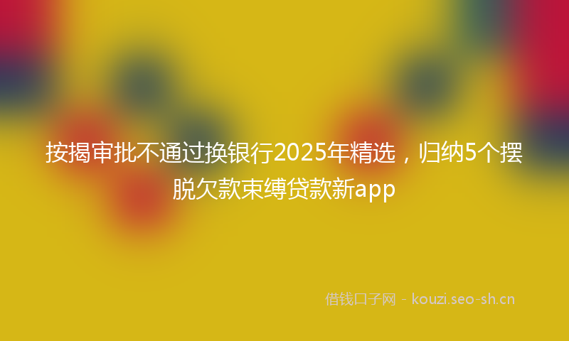 按揭审批不通过换银行2025年精选，归纳5个摆脱欠款束缚贷款新app