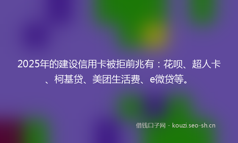 2025年的建设信用卡被拒前兆有：花呗、超人卡、柯基贷、美团生活费、e微贷等。
