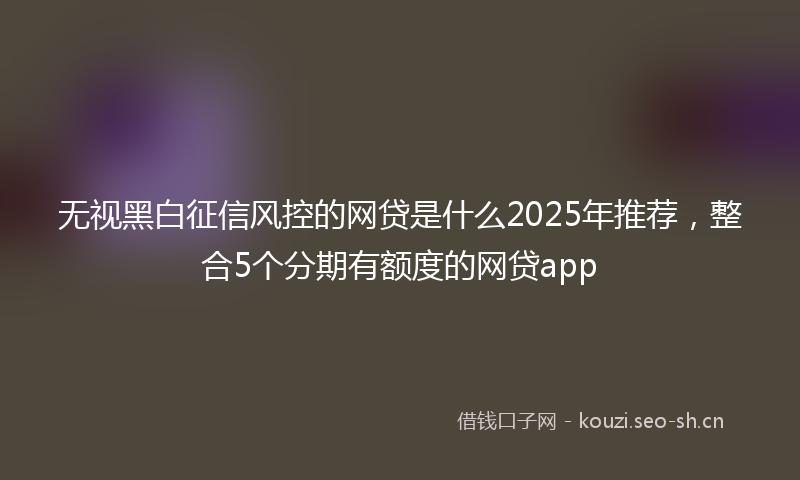 无视黑白征信风控的网贷是什么2025年推荐，整合5个分期有额度的网贷app