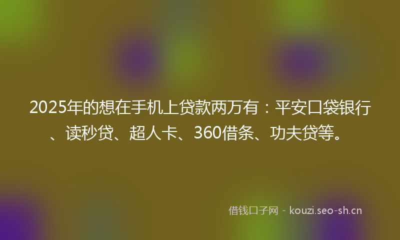 2025年的想在手机上贷款两万有：平安口袋银行、读秒贷、超人卡、360借条、功夫贷等。