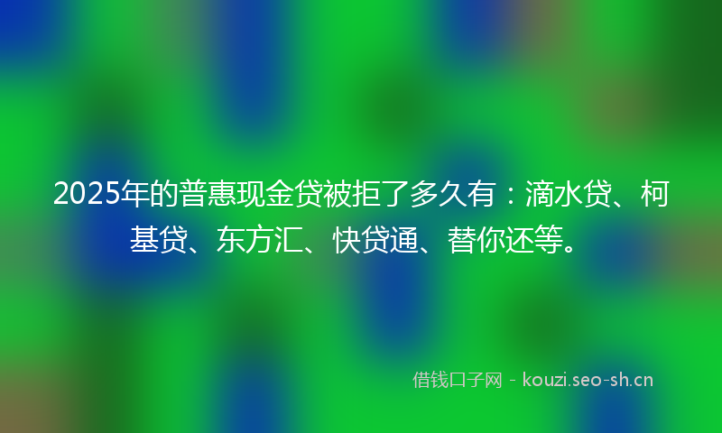 2025年的普惠现金贷被拒了多久有：滴水贷、柯基贷、东方汇、快贷通、替你还等。