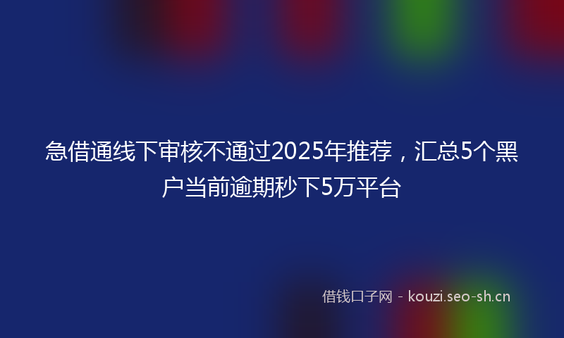 急借通线下审核不通过2025年推荐，汇总5个黑户当前逾期秒下5万平台