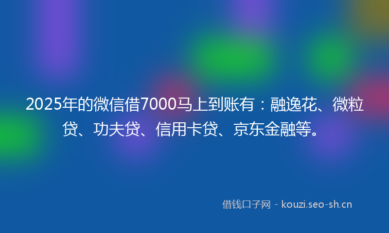 2025年的微信借7000马上到账有：融逸花、微粒贷、功夫贷、信用卡贷、京东金融等。