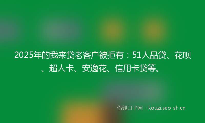 2025年的我来贷老客户被拒有：51人品贷、花呗、超人卡、安逸花、信用卡贷等。