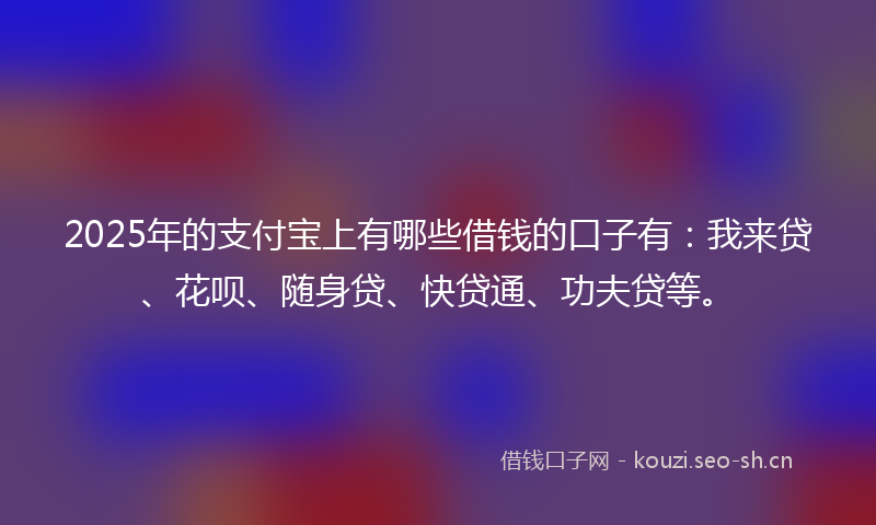 2025年的支付宝上有哪些借钱的口子有：我来贷、花呗、随身贷、快贷通、功夫贷等。