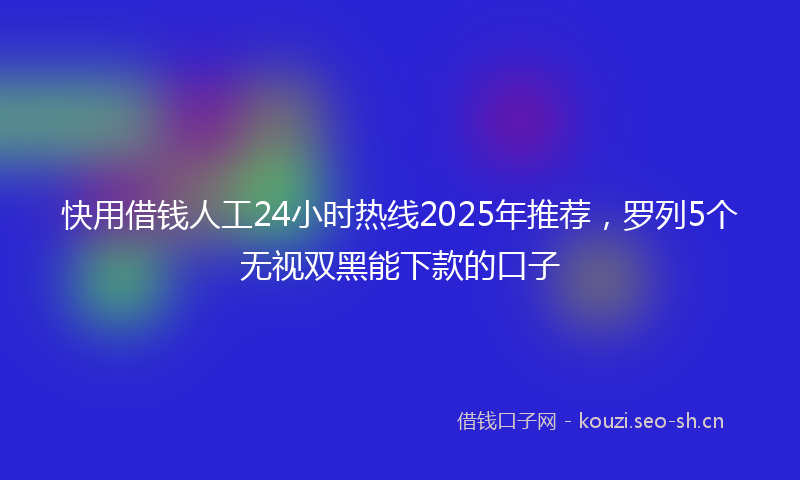 快用借钱人工24小时热线2025年推荐，罗列5个无视双黑能下款的口子