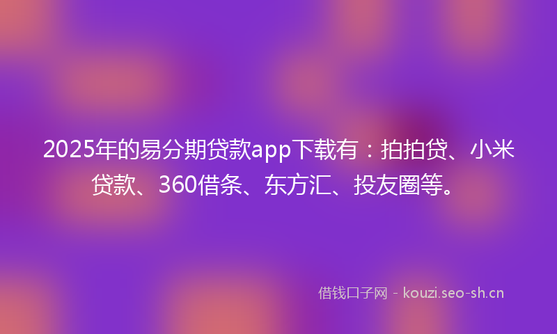 2025年的易分期贷款app下载有：拍拍贷、小米贷款、360借条、东方汇、投友圈等。