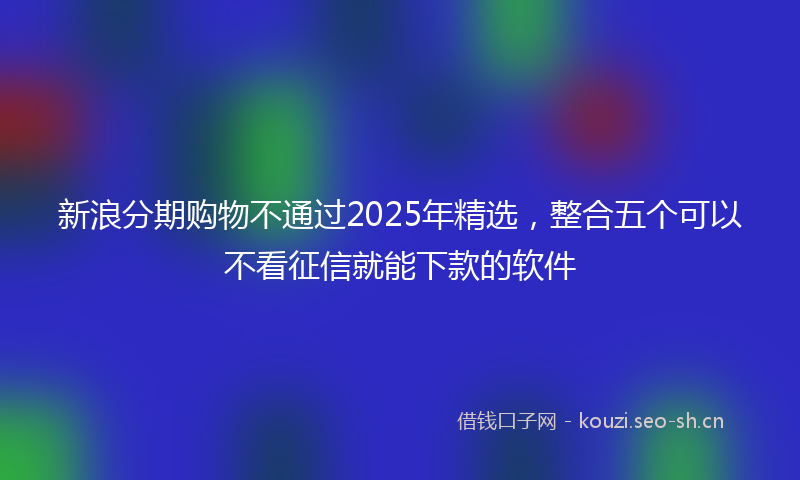 新浪分期购物不通过2025年精选，整合五个可以不看征信就能下款的软件