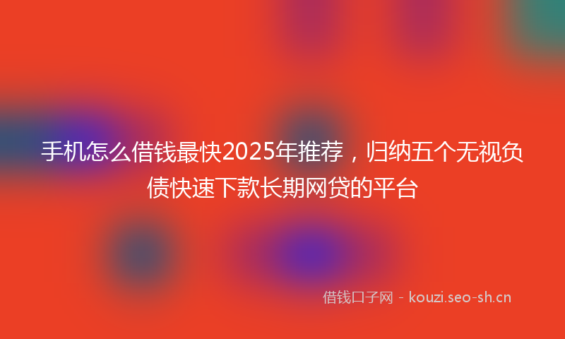 手机怎么借钱最快2025年推荐，归纳五个无视负债快速下款长期网贷的平台