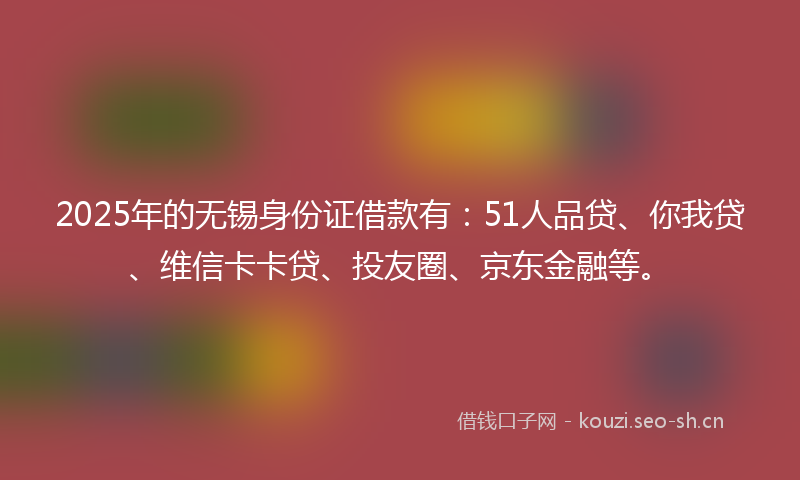 2025年的无锡身份证借款有：51人品贷、你我贷、维信卡卡贷、投友圈、京东金融等。