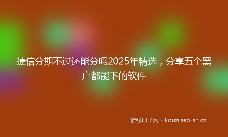 捷信分期不过还能分吗2025年精选，分享五个黑户都能下的软件