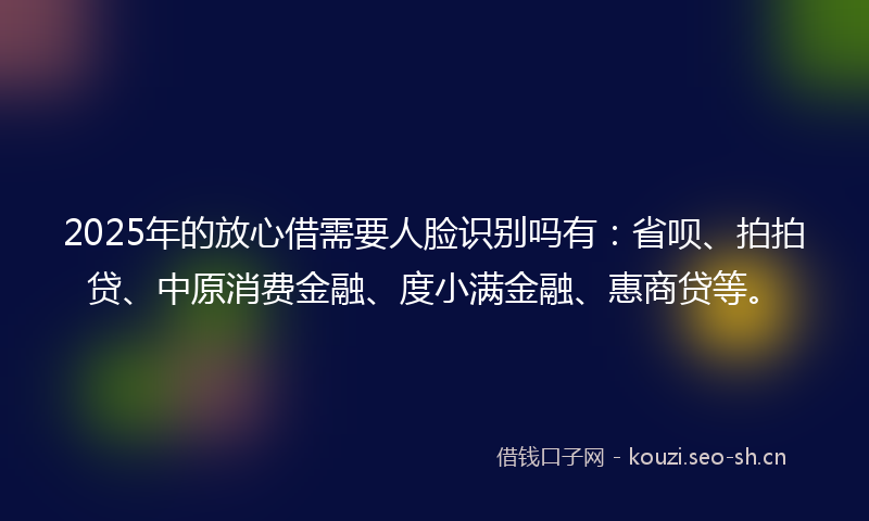 2025年的放心借需要人脸识别吗有：省呗、拍拍贷、中原消费金融、度小满金融、惠商贷等。