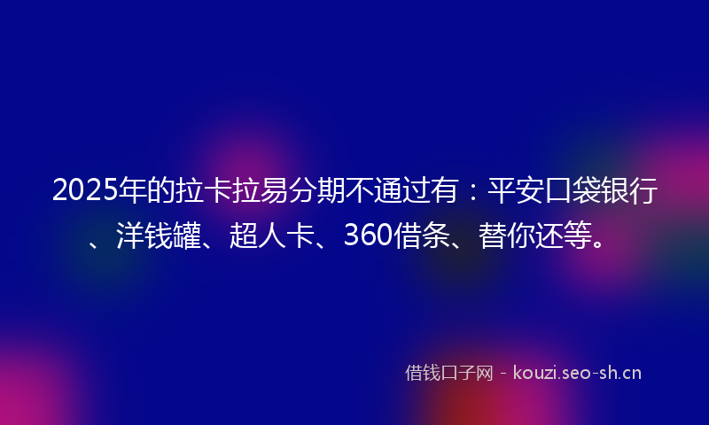 2025年的拉卡拉易分期不通过有：平安口袋银行、洋钱罐、超人卡、360借条、替你还等。