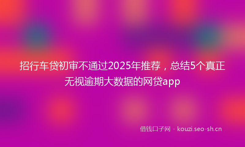 招行车贷初审不通过2025年推荐，总结5个真正无视逾期大数据的网贷app