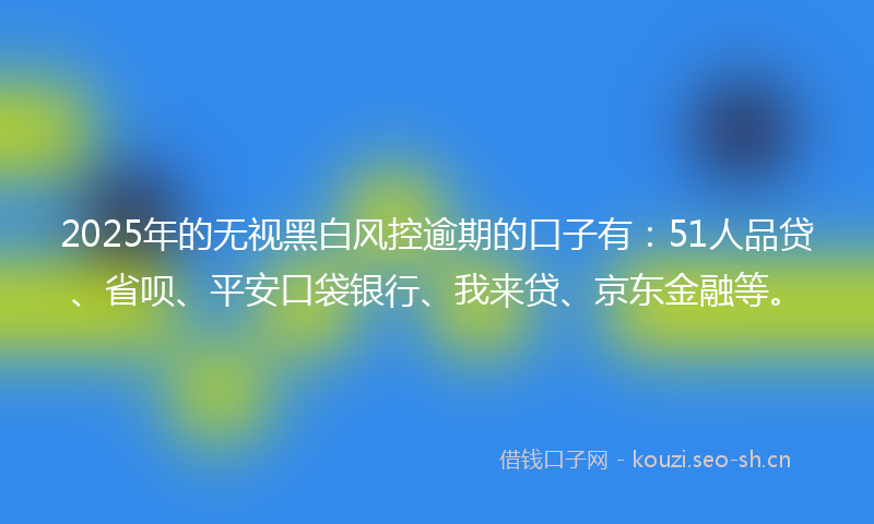 2025年的无视黑白风控逾期的口子有：51人品贷、省呗、平安口袋银行、我来贷、京东金融等。