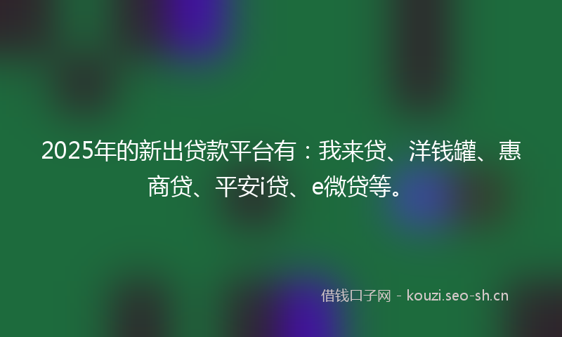 2025年的新出贷款平台有：我来贷、洋钱罐、惠商贷、平安i贷、e微贷等。