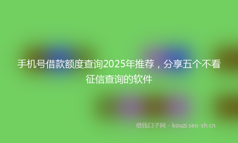 手机号借款额度查询2025年推荐，分享五个不看征信查询的软件
